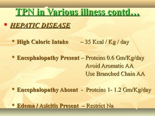TPN in Various illness contd…TPN in Various illness contd…
 HEPATIC DISEASEHEPATIC DISEASE
 High Caloric IntakeHigh Caloric Intake – 35 Kcal / Kg / day– 35 Kcal / Kg / day
 Encephalopathy PresentEncephalopathy Present – Proteins 0.6 Gm/Kg/day– Proteins 0.6 Gm/Kg/day
Avoid Aromatic AAAvoid Aromatic AA
Use Branched Chain AAUse Branched Chain AA
 Encephalopathy AbsentEncephalopathy Absent - Proteins 1- 1.2 Gm/Kg/day- Proteins 1- 1.2 Gm/Kg/day
 Edema / Asicitis PresentEdema / Asicitis Present – Restrict Na– Restrict Na
 