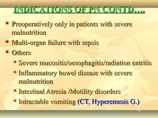 INDICATIONS OF PN CONTD….INDICATIONS OF PN CONTD….
 PPreoperatively only in patients with severereoperatively only in patients with severe
malnutritionmalnutrition
 MMulti-organ failure with sepsisulti-organ failure with sepsis
 OOthersthers
 Severe mucositis/oesophagitis/radiation entritisSevere mucositis/oesophagitis/radiation entritis
 Inflammatory bowel disease with severeInflammatory bowel disease with severe
malnutritionmalnutrition
 Intestinal Atresia /Motility disordersIntestinal Atresia /Motility disorders
 Intractable vomitingIntractable vomiting (CT, Hyperemesis G.)(CT, Hyperemesis G.)
 