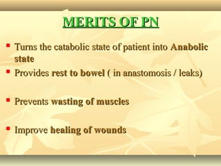 MERITS OF PNMERITS OF PN
 Turns the catabolic state of patient intoTurns the catabolic state of patient into AnabolicAnabolic
statestate
 ProvidesProvides rest to bowelrest to bowel ( in anastomosis / leaks)( in anastomosis / leaks)
 PreventsPrevents wasting of muscleswasting of muscles
 ImproveImprove healing of woundshealing of wounds
 