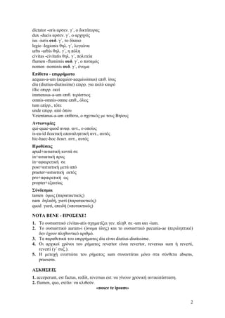 dictator -oris αρσεν. γ΄, ο δικτάτορας
dux -ducis αρσεν. γ΄, ο αρχηγός
ius -iuris ουδ. γ΄, το δίκαιο
legio -legionis θηλ. γ΄, λεγεώνα
urbs -urbis θηλ. γ΄, η πόλη
civitas -civitatis θηλ. γ΄, πολιτεία
flumen -flumimis ουδ. γ΄, ο ποταμός
nomen -nominis ουδ. γ΄, όνομα
Επίθετα - επιρρήματα
aequus-a-um (aequior-aequissimus) επιθ. ίσος
diu (diutius-diutissime) επιρρ. για πολύ καιρό
illic επιρρ. εκεί
immensus-a-um επιθ. τεράστιος
omnis-omnis-omne επιθ., όλος
tum επίρρ., τότε
unde επιρρ. από όπου
Veientanus-a-um επίθετο, ο σχετικός με τους Βηίους
Αντωνυμίες
qui-quae-quod αναφ. αντ., ο οποίος
is-ea-id δεικτική επαναληπτική αντ., αυτός
hic-haec-hoc δεικτ. αντ., αυτός
Προθέσεις
apud+αιτιατική κοντά σε
in+αιτιατική προς
in+αφαιρετική σε
post+αιτιατική μετά από
praeter+αιτιατική εκτός
pro+αφαιρετική ως
propter+εξαιτίας
Σύνδεσμοι
tamen όμως (παρατακτικός)
nam δηλαδή, γιατί (παρατακτικός)
quod γιατί, επειδή (υποτακτικός)

NOTA BENE - ΠΡΟΣΕΧΕ!
1. Το ουσιαστικό civitas-atis σχηματίζει γεν. πληθ. σε -um και -ium.
2. Το ουσιαστικό aurum-i (όνομα ύλης) και το ουσιαστικό pecunia-ae (περιληπτικό)
   δεν έχουν πληθυντικό αριθμό.
3. Τα παραθετικά του επιρρήματος diu είναι diutius-diutissime.
4. Οι αρχικοί χρόνοι του ρήματος revertor είναι revertor, reversus sum ή reverti,
   reverti (γ΄ συζ.).
5. Η μετοχή ενεστώτα του ρήματος sum συναντάται μόνο στα σύνθετα absens,
   praesens.

ΑΣΚΗΣΕΙΣ
1. acceperunt, est factus, rediit, reversus est: να γίνουν χρονική αντικατάσταση.
2. flumen, quo, exilio: να κλιθούν.
                                      «nosce te ipsum»


                                                                                    2
 