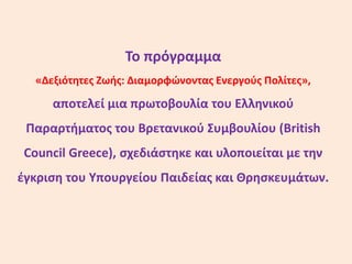 Το πρόγραμμα
«Δεξιότητες Ζωής: Διαμορφώνοντας Ενεργούς Πολίτες»,
αποτελεί μια πρωτοβουλία του Ελληνικού
Παραρτήματος του Βρετανικού Συμβουλίου (British
Council Greece), σχεδιάστηκε και υλοποιείται με την
έγκριση του Υπουργείου Παιδείας και Θρησκευμάτων.
 