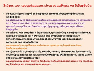 Στόχος του προγράμματος είναι οι μαθητές να διδαχθούν:
• να συμμετέχουν ενεργά σε διάφορους τρόπους λήψης αποφάσεων και
ψηφοφορίες
• να αξιολογούν το δίκαιο και το άδικο σε διάφορες καταστάσεις, να κατανοούν
ότι η δικαιοσύνη είναι απαραίτητη σε μια δημοκρατική κοινωνία και να
ερευνούν τον ρόλο του Δικαίου στην τήρηση της τάξης και την επίλυση
διαφορών
• να κρίνουν πώς εκτιμάται η δημοκρατία, η δικαιοσύνη, η διαφορετικότητα, η
ανοχή, ο σεβασμός και η ελευθερία από ανθρώπους διαφορετικών
πεποιθήσεων, υπόβαθρων και παραδόσεων εντός μιας δημοκρατικής
κοινωνίας που μεταβάλλεται
• να κατανοούν τον ρόλο των πολιτών σε σχέση με τη λογοδοσία όσων
διαθέτουν εξουσία
• να εξερευνούν τις διαφορετικές, εθνικές, τοπικές, εθνοτικές και θρησκευτικές
κουλτούρες, ομάδες και κοινωνικά σύνολα (στην Ελλάδα) και τον τρόπο με τον
οποίο συνδέονται μεταξύ τους
• να λαμβάνουν υπόψη τους τις διάφορες αλληλεπιδράσεις μεταξύ της Ελλάδας,
της Ευρώπης και του υπόλοιπου κόσμου.
 