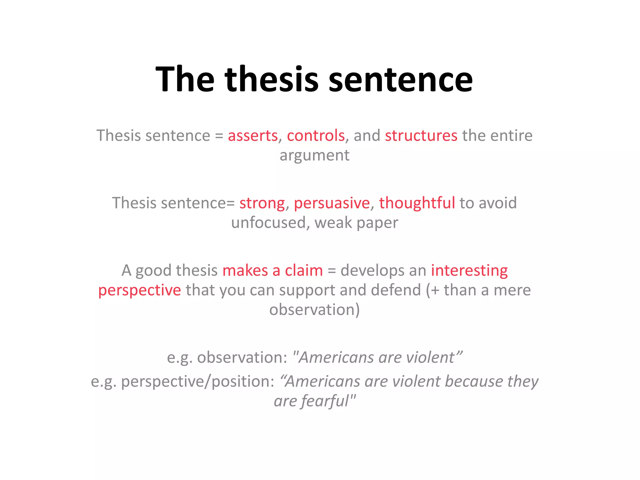 The thesis sentence
Thesis sentence = asserts, controls, and structures the entire
argument
Thesis sentence= strong, persuasive, thoughtful to avoid
unfocused, weak paper
A good thesis makes a claim = develops an interesting
perspective that you can support and defend (+ than a mere
observation)
e.g. observation: "Americans are violent”
e.g. perspective/position: “Americans are violent because they
are fearful"
