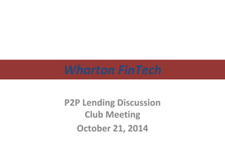Wharton FinTech 
P2P Lending Discussion 
Club Meeting 
October 21, 2014 
 