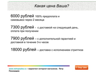 www.eshopsales.ru – маркетинг интернет-магазинов. Петр
Пономарев
Какая цена Ваша?
6000 рублей 100% предоплата и
самовывоз через 2 месяца
7300 рублей - с доставкой на следующей день,
оплата при получении
7900 рублей – с дополнительной гарантией и
доставкой в течение 3-х часов
18000 рублей – доставка с исполнением стриптиза
 