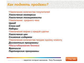 www.eshopsales.ru – маркетинг интернет-магазинов. Петр Пономаревwww.eshopsales.ru – маркетинг интернет-магазинов. Петр Пономарев
Как поднять продажи?
•Увеличение количества покупателей
Увеличение конверсии
Увеличение посещаемости
•Увеличение среднего чека
Upsell
Cross-sell
Наборы
•Увеличение маржи с каждой сделки
Увеличение цен
Снижение издержек
•Увеличение количества продаж одному клиенту
Дисконтные программы
•Масштабирование бизнеса
Франшиза
Партнерские программы
 