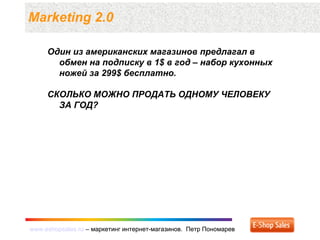 www.eshopsales.ru – маркетинг интернет-магазинов. Петр Пономаревwww.eshopsales.ru – маркетинг интернет-магазинов. Петр Пономарев
Marketing 2.0
Один из американских магазинов предлагал в
обмен на подписку в 1$ в год – набор кухонных
ножей за 299$ бесплатно.
СКОЛЬКО МОЖНО ПРОДАТЬ ОДНОМУ ЧЕЛОВЕКУ
ЗА ГОД?
 