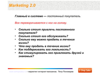 www.eshopsales.ru – маркетинг интернет-магазинов. Петр Пономаревwww.eshopsales.ru – маркетинг интернет-магазинов. Петр Пономарев
Marketing 2.0
Главный в системе — постоянный покупатель.
Все переворачивается с ног на голову.
• Сколько стоит привлечь постоянного
покупателя?
• Сколько стоит его обслуживать?
• Сколько ему можно продать в течение
жизни?
• Что ему продать в течение жизни?
• Как поддерживать его лояльность?
• Как стимулировать его привлекать друзей и
знакомых?
 