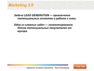 www.eshopsales.ru – маркетинг интернет-магазинов. Петр Пономаревwww.eshopsales.ru – маркетинг интернет-магазинов. Петр Пономарев
Marketing 2.0
Задача LEAD GENERATION — привлечение
потенциальных клиентов и работа с ними.
Одна из главных задач — сегментирование.
Отсев потенциальных покупателей от
мусора.
 