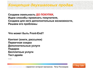 www.eshopsales.ru – маркетинг интернет-магазинов. Петр Пономаревwww.eshopsales.ru – маркетинг интернет-магазинов. Петр Пономарев
Создаем лояльность ДО ПОКУПКИ,
Ищем способы привязать покупателя,
Создаем для него дополнительные возможности,
Решаем его проблемы
Что может быть Front-End?
Контент (книги, рассылки)
Первичная скидка
Дополнительные услуги
Подарок
Бесплатные услуги
Тест-драйв
….
Концепция двухшаговых продаж
 