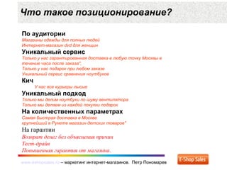 www.eshopsales.ru – маркетинг интернет-магазинов. Петр Пономаревwww.eshopsales.ru – маркетинг интернет-магазинов. Петр Пономарев
Что такое позиционирование?
По аудитории
Магазины одежды для полных людей
Интернет-магазин dvd для женщин
Уникальный сервис
Только у нас гарантированная доставка в любую точку Москвы в
течение часа после заказа",
Только у нас подарок при любом заказе
Уникальный сервис сравнения ноутбуков
Кич
У нас все курьеры лысые
Уникальный подход
Только мы делим ноутбуки по шуму вентилятора
Только мы делаем из каждой покупки подарок
На количественных параметрах
Самая быстрая доставка в Москве
крупнейший в Рунете магазин детских товаров"
На гарантии
Возврат денег без объяснения причин
Тест-драйв
Повышенная гарантия от магазина.
 