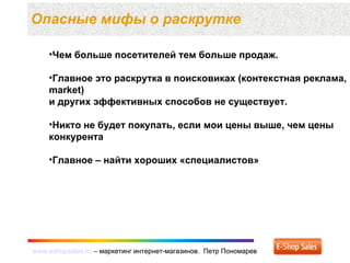 www.eshopsales.ru – маркетинг интернет-магазинов. Петр Пономаревwww.eshopsales.ru – маркетинг интернет-магазинов. Петр Пономарев
Опасные мифы о раскрутке
•Чем больше посетителей тем больше продаж.
•Главное это раскрутка в поисковиках (контекcтная реклама,
market)
и других эффективных способов не существует.
•Никто не будет покупать, если мои цены выше, чем цены
конкурента
•Главное – найти хороших «специалистов»
 