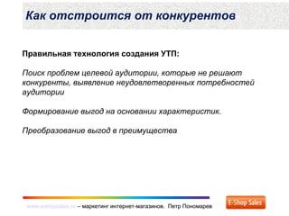 www.eshopsales.ru – маркетинг интернет-магазинов. Петр Пономаревwww.eshopsales.ru – маркетинг интернет-магазинов. Петр Пономарев
Правильная технология создания УТП:
Поиск проблем целевой аудитории, которые не решают
конкуренты, выявление неудовлетворенных потребностей
аудитории
Формирование выгод на основании характеристик.
Преобразование выгод в преимущества
Как отстроится от конкурентов
 