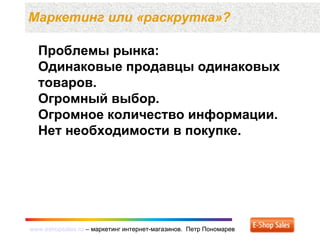 www.eshopsales.ru – маркетинг интернет-магазинов. Петр Пономаревwww.eshopsales.ru – маркетинг интернет-магазинов. Петр Пономарев
Маркетинг или «раскрутка»?
Проблемы рынка:
Одинаковые продавцы одинаковых
товаров.
Огромный выбор.
Огромное количество информации.
Нет необходимости в покупке.
 