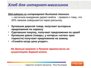 www.eshopsales.ru – маркетинг интернет-магазинов. Петр Пономаревwww.eshopsales.ru – маркетинг интернет-магазинов. Петр Пономарев
Stol-zakazov.ru гипермаркет бытовой техники
– частичное внедрение директ-мэйла - привело к тому, что
20% заказов совершаются через рассылку.
• Купившие дорогой товар, получают выгодные
предложения по сервису
• Сделавшие покупку, получают предложение по upsell
• Купившие давно (товары, у которых «истек» срок
годности) получают предложение на замену.
• «Узнайте когда цена упадет».
Хлеб для интернет-магазинов
На данный момент в Рунете практически не
существует директ-мэйла.
 