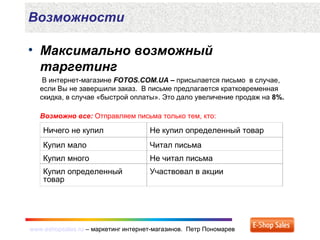 www.eshopsales.ru – маркетинг интернет-магазинов. Петр Пономаревwww.eshopsales.ru – маркетинг интернет-магазинов. Петр Пономарев
Возможности
• Максимально возможный
таргетинг
В интернет-магазине FOTOS.COM.UA – присылается письмо в случае,
если Вы не завершили заказ. В письме предлагается кратковременная
скидка, в случае «быстрой оплаты». Это дало увеличение продаж на 8%.
Возможно все: Отправляем письма только тем, кто:
Ничего не купил Не купил определенный товар
Купил мало Читал письма
Купил много Не читал письма
Купил определенный
товар
Участвовал в акции
 