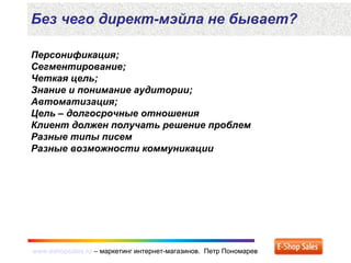 www.eshopsales.ru – маркетинг интернет-магазинов. Петр Пономаревwww.eshopsales.ru – маркетинг интернет-магазинов. Петр Пономарев
Персонификация;
Сегментирование;
Четкая цель;
Знание и понимание аудитории;
Автоматизация;
Цель – долгосрочные отношения
Клиент должен получать решение проблем
Разные типы писем
Разные возможности коммуникации
Без чего директ-мэйла не бывает?
 