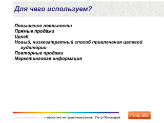 www.eshopsales.ru – маркетинг интернет-магазинов. Петр Пономаревwww.eshopsales.ru – маркетинг интернет-магазинов. Петр Пономарев
Повышение лояльности
Прямые продажи
Upsell
Новый, низкозатратный способ привлечения целевой
аудитории
Повторные продажи
Маркетинговая информация
Для чего используем?
 
