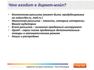 www.eshopsales.ru – маркетинг интернет-магазинов. Петр Пономаревwww.eshopsales.ru – маркетинг интернет-магазинов. Петр Пономарев
• Контентная рассылка (может быть продублирована
на subscribe.ru, mail.ru )
• Новостная рассылка – новости, которые интересны
Вашей аудитории
• Event рассылка – основной продажный инструмент
• Upsell – серии писем продающие дополнительные
товары в автоматическом режиме
• Акции и распродажи
Что входит в директ-мэйл?
 