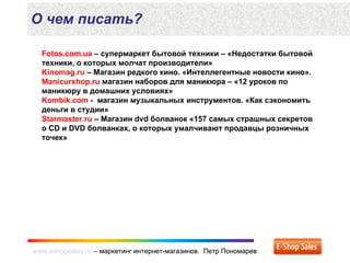 www.eshopsales.ru – маркетинг интернет-магазинов. Петр Пономаревwww.eshopsales.ru – маркетинг интернет-магазинов. Петр Пономарев
О чем писать?
Fotos.com.ua – супермаркет бытовой техники – «Недостатки бытовой
техники, о которых молчат производители»
Kinomag.ru – Магазин редкого кино. «Интеллегентные новости кино».
Manicurshop.ru магазин наборов для маникюра – «12 уроков по
маникюру в домашних условиях»
Kombik.com - магазин музыкальных инструментов. «Как сэкономить
деньги в студии»
Starmaster.ru – Магазин dvd болванок «157 самых страшных секретов
о CD и DVD болванках, о которых умалчивают продавцы розничных
точек»
 
