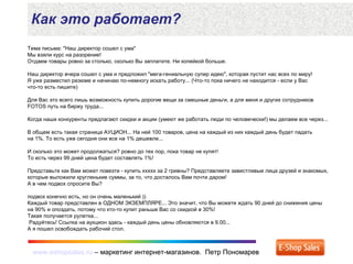 www.eshopsales.ru – маркетинг интернет-магазинов. Петр Пономаревwww.eshopsales.ru – маркетинг интернет-магазинов. Петр Пономарев
Как это работает?
Тема письма: "Наш директор сошел с ума"
Мы взяли курс на разорение!
Отдаем товары ровно за столько, сколько Вы заплатите. Ни копейкой больше.
Наш директор вчера сошел с ума и предложил "мега-гениальную супер идею", которая пустит нас всех по миру!
Я уже разместил резюме и начинаю по-немногу искать работу... (Что-то пока ничего не находится - если у Вас
что-то есть пишите)
Для Вас это всего лишь возможность купить дорогие вещи за смешные деньги, а для меня и других сотрудников
FOTOS путь на биржу труда...
Когда наши конкуренты предлагают скидки и акции (умеют же работать люди по человечески!) мы делаем все через...
В общем есть такая страница АУЦИОН... На ней 100 товаров, цена на каждый из них каждый день будет падать
на 1%. То есть уже сегодня они все на 1% дешевле...
И сколько это может продолжаться? ровно до тех пор, пока товар не купят!
То есть через 99 дней цена будет составлять 1%!
Представьте как Вам может повезти - купить xxxxx за 2 гривны? Представляете завистливые лица друзей и знакомых,
которые выложили кругленькие суммы, за то, что досталось Вам почти даром!
А в чем подвох спросите Вы?
подвох конечно есть, но он очень маленький ))
Каждый товар представлен в ОДНОМ ЭКЗЕМПЛЯРЕ... Это значит, что Вы можете ждать 90 дней до снижения цены
на 90% и опоздать, потому что кто-то купит раньше Вас со скидкой в 30%!
Такая получается рулетка...
Радуйтесь! Ссылка на аукцион здесь - каждый день цены обновляются в 9.00...
А я пошел освобождать рабочий стол.
 