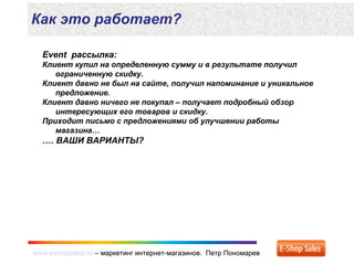 www.eshopsales.ru – маркетинг интернет-магазинов. Петр Пономаревwww.eshopsales.ru – маркетинг интернет-магазинов. Петр Пономарев
Как это работает?
Event рассылка:
Клиент купил на определенную сумму и в результате получил
ограниченную скидку.
Клиент давно не был на сайте, получил напоминание и уникальное
предложение.
Клиент давно ничего не покупал – получает подробный обзор
интересующих его товаров и скидку.
Приходит письмо с предложениями об улучшении работы
магазина…
…. ВАШИ ВАРИАНТЫ?
 