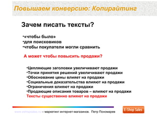 www.eshopsales.ru – маркетинг интернет-магазинов. Петр Пономаревwww.eshopsales.ru – маркетинг интернет-магазинов. Петр Пономарев
Повышаем конверсию: Копирайтинг
Зачем писать тексты?
•«чтобы было»
•для поисковиков
•чтобы покупатели могли сравнить
А может чтобы повысить продажи?
•Цепляющие заголовки увеличивают продажи
•Точки принятия решений увеличивают продажи
•Обоснование цены влияет на продажи
•Социальные доказательства влияют на продажи
•Ограничения влияют на продажи
•Продающие описания товаров – влияют на продажи
Тексты существенно влияют на продажи
 