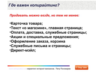 www.eshopsales.ru – маркетинг интернет-магазинов. Петр Пономаревwww.eshopsales.ru – маркетинг интернет-магазинов. Петр Пономарев
Где важен копирайтинг?
Продавать можно везде, но тем не менее:
•Карточка товара;
•Текст «о магазине», главная страница;
•Оплата, доставка, служебные страницы;
•Акции и специальные предложения;
•Оформление заказа, корзина
•Служебные письма и страницы;
•Директ-мэйл;
 