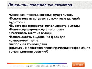 www.eshopsales.ru – маркетинг интернет-магазинов. Петр Пономаревwww.eshopsales.ru – маркетинг интернет-магазинов. Петр Пономарев
Принципы построения текстов
•Создавать тексты, которые будут читать
•Использовать аргументы, понятные целевой
аудитории
•Вместо характеристик использовать выгоды
•Цепляющие/продающие заголовки
• Разбивать текст на абзацы
•Использовать выделения фраз для
«сквозного» чтения
•использовать концовки
(призывы к действию после прочтения информации,
точки принятия решений)
 