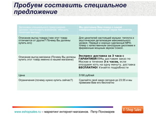 www.eshopsales.ru – маркетинг интернет-магазинов. Петр Пономаревwww.eshopsales.ru – маркетинг интернет-магазинов. Петр Пономарев
Пробуем составить специальное
предложение
Заголовок специального предложения
(должен притягивать внимание, обещать
понятную выгоду)
Мы доставим Вам плеер с самой
совершенной системой звука бесплатно
Описание выгод товара (чем этот товар
отличается от других? Почему Вы должны
купить его)
Для ценителей настоящей музыки: теплота и
акустическая детализация максимального
уровня. Первый и хорошо сделанный МР4-
плеер с качественным сенсорным дисплеем и
фирменным мощным звуком Cowon.
Описание выгод магазина (Почему Вы должны
купить этот товар именно в нашем магазине)
Экспресс доставка за 3 часа с
ГАРАНТИЕЙ!!!Мы доставим заказ по
Москве в течении 3-х часов, если
опоздаем хоть на одну минуту, доставка
БЕСПЛАТНО! Узнайте подробности
Цена 5190 рублей
Ограничения (почему нужно купить сейчас?) Сделайте свой заказ сегодня до 23.55 и мы
привезем Вам его бесплатно
 