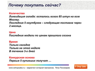 www.eshopsales.ru – маркетинг интернет-магазинов. Петр Пономаревwww.eshopsales.ru – маркетинг интернет-магазинов. Петр Пономарев
Почему покупать сейчас?
Количество
Ликвидация склада: осталось всего 85 штук на всю
Москву.
Последние 5 ноутбуков – следующая поставка через
2 месяца.
Цена
Последние модели по ценам прошлого сезона
Время
Только сегодня
Только на этой неделе
В течение 3-х дней
Конкурсная основа
Первые 5 купивших получат …
 