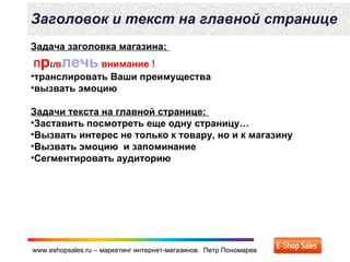 www.eshopsales.ru – маркетинг интернет-магазинов. Петр Пономаревwww.eshopsales.ru – маркетинг интернет-магазинов. Петр Пономарев
Заголовок и текст на главной странице
Задача заголовка магазина:
Привлечь внимание !
•транслировать Ваши преимущества
•вызвать эмоцию
Задачи текста на главной странице:
•Заставить посмотреть еще одну страницу…
•Вызвать интерес не только к товару, но и к магазину
•Вызвать эмоцию и запоминание
•Сегментировать аудиторию
 