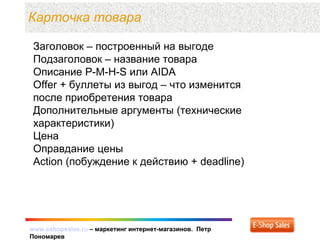 www.eshopsales.ru – маркетинг интернет-магазинов. Петр
Пономарев
www.eshopsales.ru – маркетинг интернет-магазинов. Петр
Пономарев
Карточка товара
Заголовок – построенный на выгоде
Подзаголовок – название товара
Описание P-M-H-S или AIDA
Offer + буллеты из выгод – что изменится
после приобретения товара
Дополнительные аргументы (технические
характеристики)
Цена
Оправдание цены
Action (побуждение к действию + deadline)
 