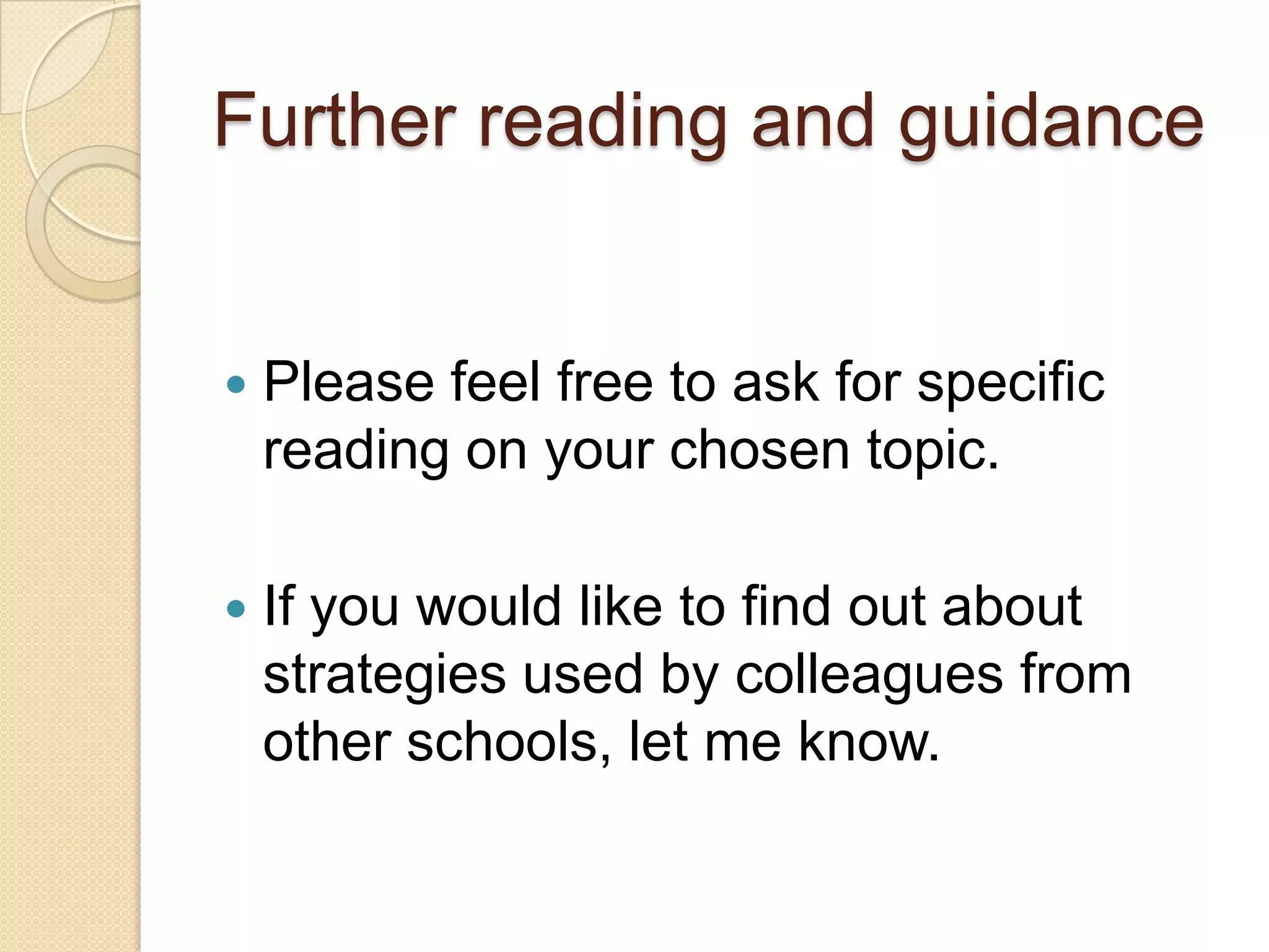 Further reading and guidance



Please feel free to ask for specific
reading on your chosen topic.



If you would like to find out about
strategies used by colleagues from
other schools, let me know.

 