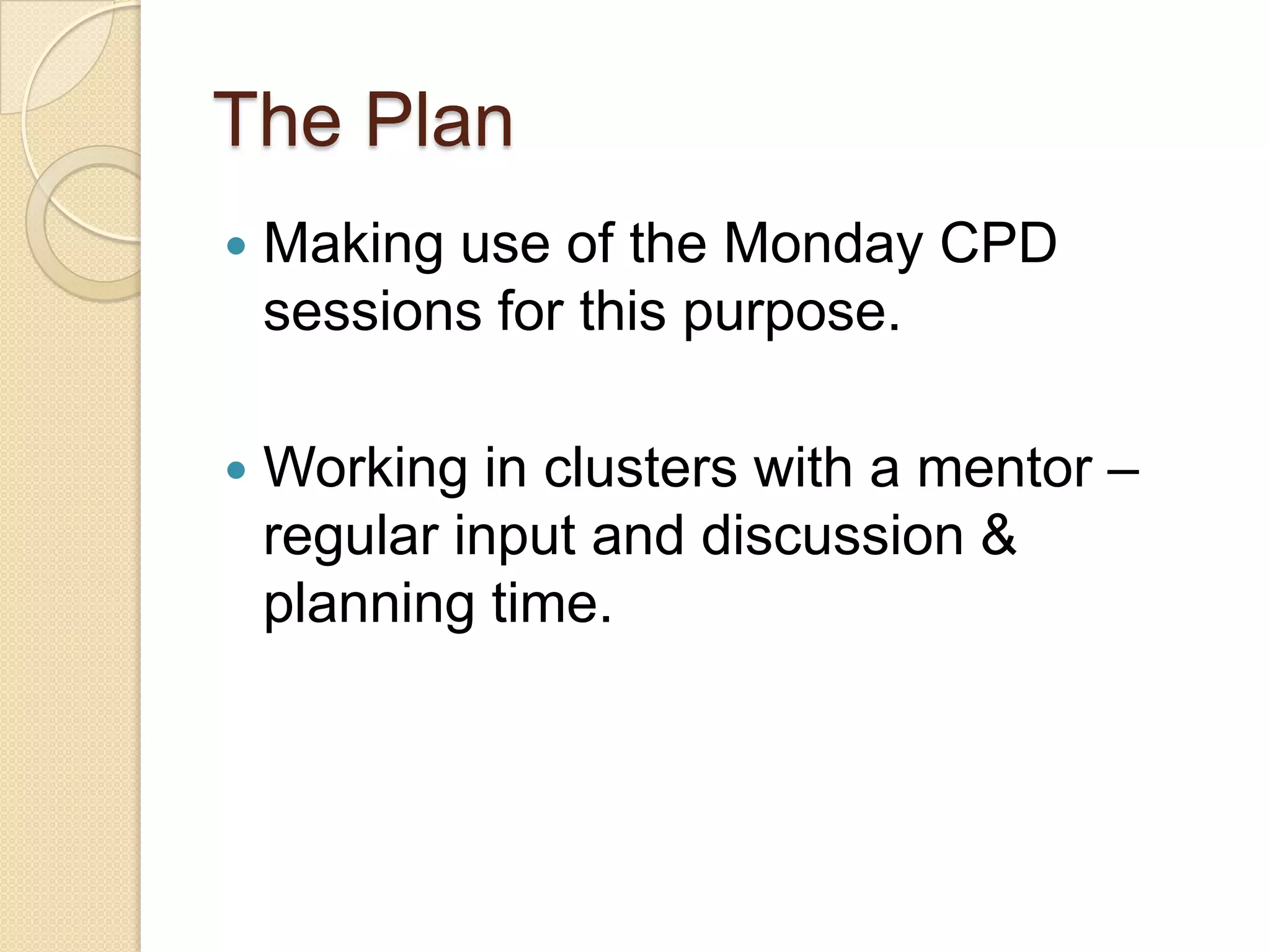 The Plan


Making use of the Monday CPD
sessions for this purpose.



Working in clusters with a mentor –
regular input and discussion &
planning time.

 