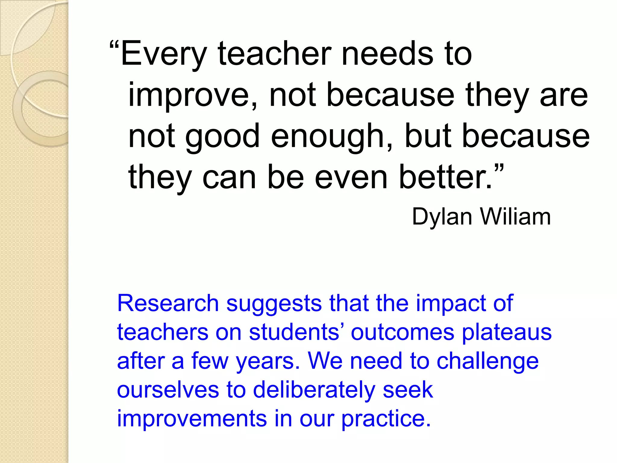 “Every teacher needs to
improve, not because they are
not good enough, but because
they can be even better.”
Dylan Wiliam

Research suggests that the impact of
teachers on students’ outcomes plateaus
after a few years. We need to challenge
ourselves to deliberately seek
improvements in our practice.

 