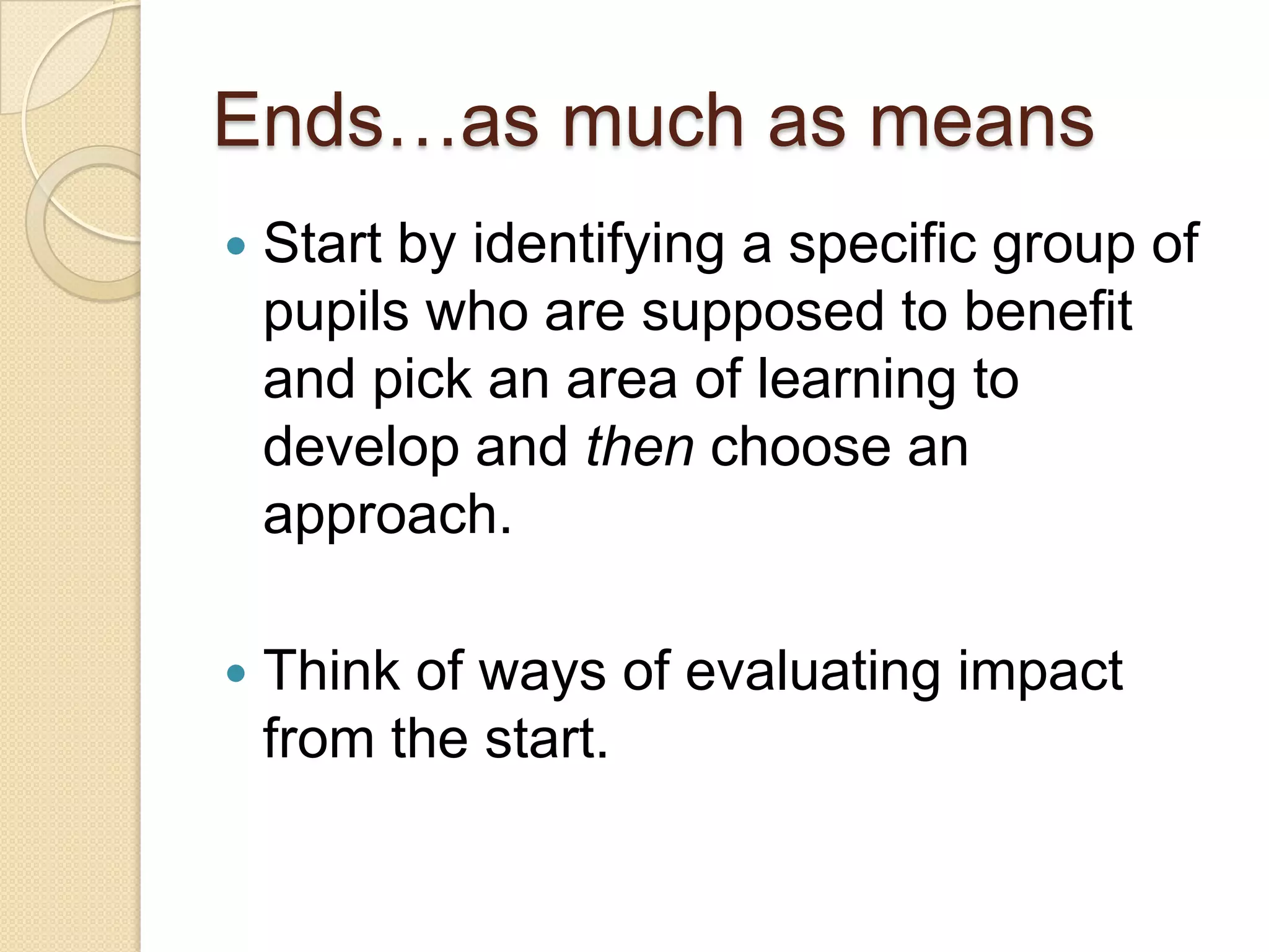 Ends…as much as means


Start by identifying a specific group of
pupils who are supposed to benefit
and pick an area of learning to
develop and then choose an
approach.



Think of ways of evaluating impact
from the start.

 
