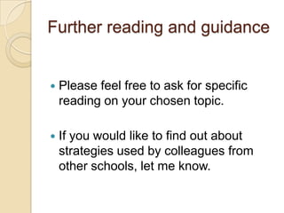 Further reading and guidance



Please feel free to ask for specific
reading on your chosen topic.



If you would like to find out about
strategies used by colleagues from
other schools, let me know.

 