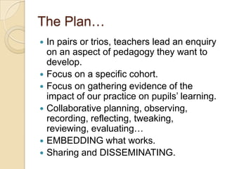 The Plan…









In pairs or trios, teachers lead an enquiry
on an aspect of pedagogy they want to
develop.
Focus on a specific cohort.
Focus on gathering evidence of the
impact of our practice on pupils’ learning.
Collaborative planning, observing,
recording, reflecting, tweaking,
reviewing, evaluating…
EMBEDDING what works.
Sharing and DISSEMINATING.

 