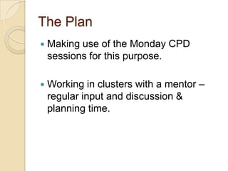 The Plan


Making use of the Monday CPD
sessions for this purpose.



Working in clusters with a mentor –
regular input and discussion &
planning time.

 