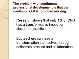 The problem with continuous
professional development is that the
continuous bit is too often missing.

Research shows that only 1% of CPD
has a transformative impact on
classroom practice.
But teachers can lead a
transformation themselves through
deliberate practice and collaboration.

 