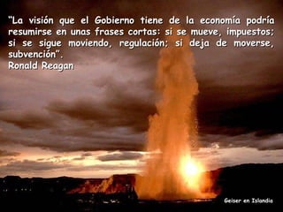 “La visión que el Gobierno tiene de la economía podría
resumirse en unas frases cortas: si se mueve, impuestos;
si se sigue moviendo, regulación; si deja de moverse,
subvención”.
Ronald Reagan

Geiser en Islandia

 