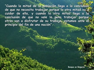 “Cuando la mitad de la población llega a la conclusión
de que no necesita trabajar porque la otra mitad va a
cuidar de ella, y cuando la otra mitad llega a la
conclusión de que no vale la pena trabajar porque
otros van a disfrutar de su trabajo, estamos ante el
principio del fin de una nación”.

Bosque en Bulgaria

 