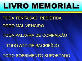 LIVRO MEMORIAL:LIVRO MEMORIAL:
TODA TENTAÇÃO RESISTIDA
TODO MAL VENCIDO
TODO ATO DE SACRIFÍCIO
TODO SOFRIMENTO SUPORTADO
TODA PALAVRA DE COMPAIXÃO
 
