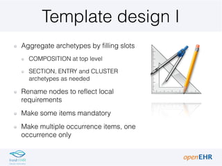 Template design I
Aggregate archetypes by filling slots
COMPOSITION at top level
SECTION, ENTRY and CLUSTER
archetypes as ...