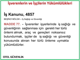 İşverenlerin ve İşçilerin Yükümlülükleri

ĠĢ Kanunu, 4857
BEŞİNCİ BÖLÜM -- İş Sağlığı ve Güvenliği

MADDE 77. - İşverenler işyerlerinde iş sağlığı ve
güvenliğinin sağlanması için gerekli her türlü
önlemi almak, araç ve gereçleri noksansız
bulundurmak, işçiler de iş sağlığı ve güvenliği
konusunda alınan her türlü önleme uymakla
yükümlüdürler.
 