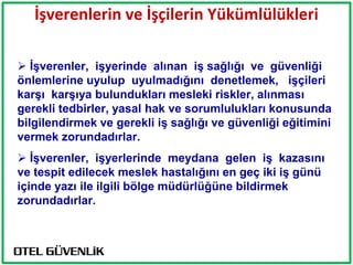 İşverenlerin ve İşçilerin Yükümlülükleri

 ĠĢverenler, iĢyerinde alınan iĢ sağlığı ve güvenliği
önlemlerine uyulup uyulmadığını denetlemek, iĢçileri
karĢı karĢıya bulundukları mesleki riskler, alınması
gerekli tedbirler, yasal hak ve sorumlulukları konusunda
bilgilendirmek ve gerekli iĢ sağlığı ve güvenliği eğitimini
vermek zorundadırlar.
 ĠĢverenler, iĢyerlerinde meydana gelen iĢ kazasını
ve tespit edilecek meslek hastalığını en geç iki iĢ günü
içinde yazı ile ilgili bölge müdürlüğüne bildirmek
zorundadırlar.
 