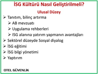 İSG Kültürü Nasıl Geliştirilmeli?
                    Ulusal Düzey
 Tanıtım, bilinç artırma
   AB mevzuatı
   Uygulama rehberleri
   ISG alanına yatırım yapmanın avantajları
 Sektörel düzeyde Sosyal diyalog
 İSG eğitimi
 İSG bilgi yönetimi
 Yaptırım
 