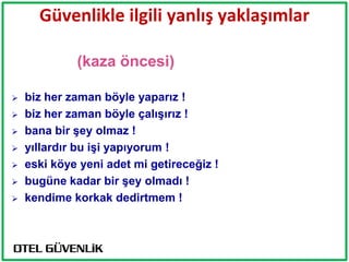 Güvenlikle ilgili yanlış yaklaşımlar

             (kaza öncesi)

   biz her zaman böyle yaparız !
   biz her zaman böyle çalıĢırız !
   bana bir Ģey olmaz !
   yıllardır bu iĢi yapıyorum !
   eski köye yeni adet mi getireceğiz !
   bugüne kadar bir Ģey olmadı !
   kendime korkak dedirtmem !
 