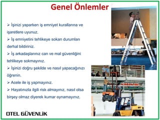 Genel Önlemler
 İşinizi yaparken iş emniyet kurallarına ve
işaretlere uyunuz.
 İş emniyetini tehlikeye sokan durumları
derhal bildiriniz.
 İş arkadaşlarınız can ve mal güvenliğini
tehlikeye sokmayınız.
 İşinizi doğru şekilde ve nasıl yapacağınızı
öğrenin.
 Acele ile iş yapmayınız.
 Hayatınızla ilgili risk almayınız, nasıl olsa
birşey olmaz diyerek kumar oynamayınız.
 